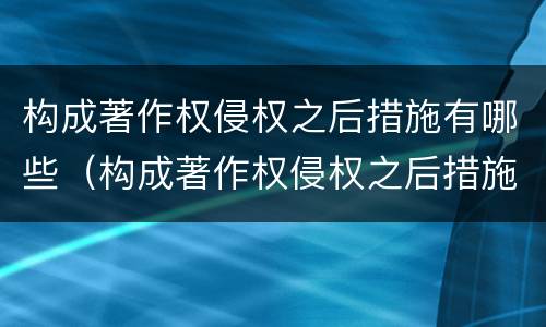 构成著作权侵权之后措施有哪些（构成著作权侵权之后措施有哪些呢）