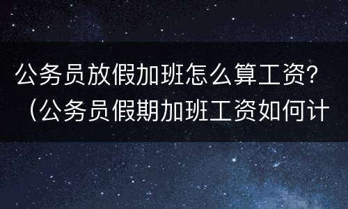 公务员放假加班怎么算工资？（公务员假期加班工资如何计算）