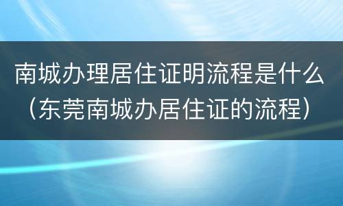 南城办理居住证明流程是什么（东莞南城办居住证的流程）