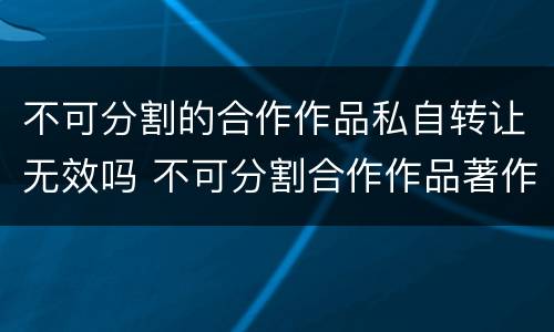 不可分割的合作作品私自转让无效吗 不可分割合作作品著作权