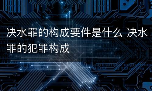 决水罪的构成要件是什么 决水罪的犯罪构成