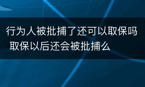 行为人被批捕了还可以取保吗 取保以后还会被批捕么