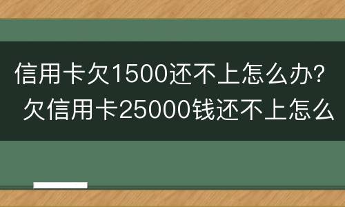 信用卡欠1500还不上怎么办？ 欠信用卡25000钱还不上怎么办