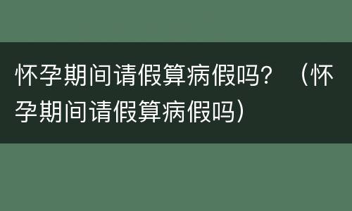 怀孕期间请假算病假吗？（怀孕期间请假算病假吗）