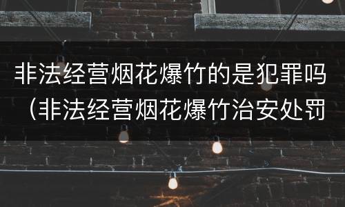非法经营烟花爆竹的是犯罪吗（非法经营烟花爆竹治安处罚）