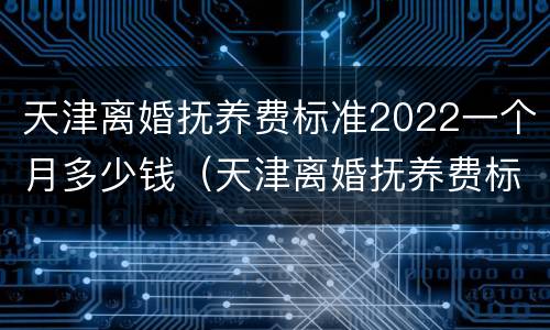 天津离婚抚养费标准2022一个月多少钱（天津离婚抚养费标准2021）