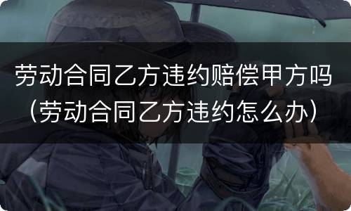 劳动合同乙方违约赔偿甲方吗（劳动合同乙方违约怎么办）