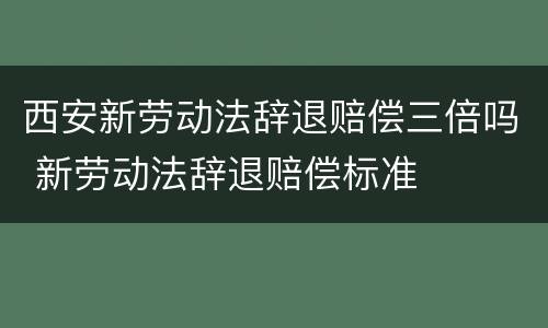西安新劳动法辞退赔偿三倍吗 新劳动法辞退赔偿标准