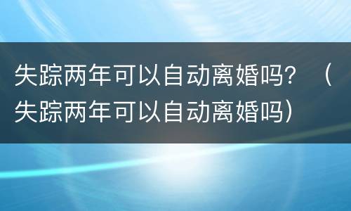 失踪两年可以自动离婚吗？（失踪两年可以自动离婚吗）