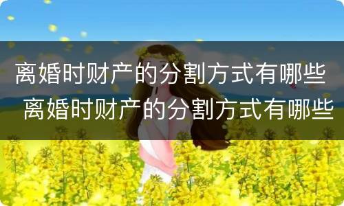 离婚时财产的分割方式有哪些 离婚时财产的分割方式有哪些种类