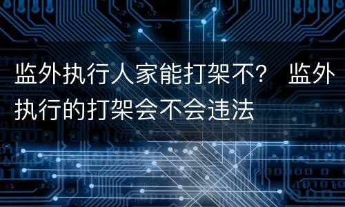 监外执行人家能打架不？ 监外执行的打架会不会违法