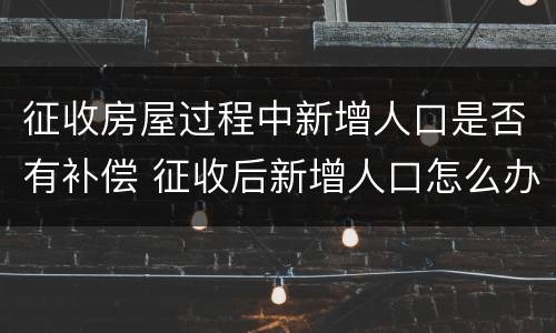 征收房屋过程中新增人口是否有补偿 征收后新增人口怎么办