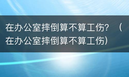 在办公室摔倒算不算工伤？（在办公室摔倒算不算工伤）