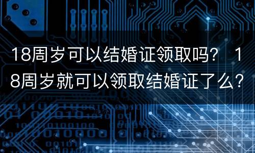 18周岁可以结婚证领取吗？ 18周岁就可以领取结婚证了么?