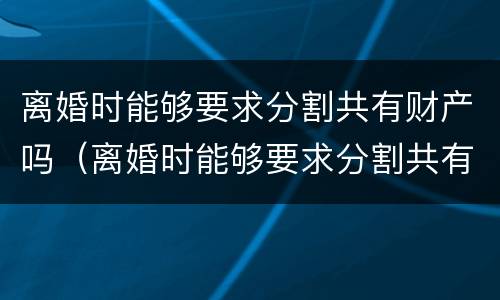 离婚时能够要求分割共有财产吗（离婚时能够要求分割共有财产吗）