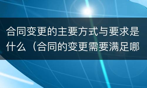 合同变更的主要方式与要求是什么（合同的变更需要满足哪些条件）