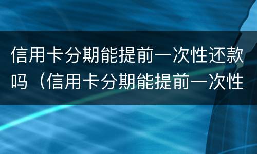 信用卡分期能提前一次性还款吗（信用卡分期能提前一次性还款吗多少钱）