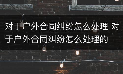 对于户外合同纠纷怎么处理 对于户外合同纠纷怎么处理的