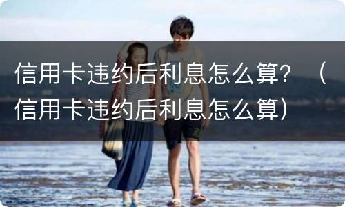 信用卡违约后利息怎么算？（信用卡违约后利息怎么算）