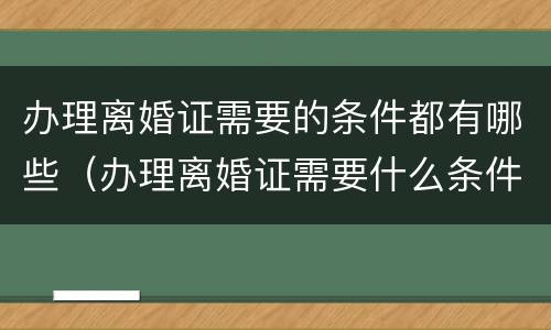 办理离婚证需要的条件都有哪些（办理离婚证需要什么条件）