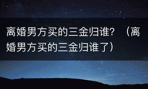 离婚男方买的三金归谁？（离婚男方买的三金归谁了）