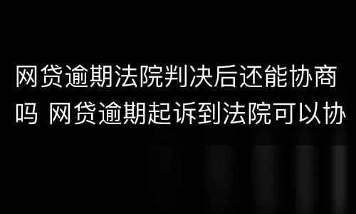 网贷逾期法院判决后还能协商吗 网贷逾期起诉到法院可以协商还款吗
