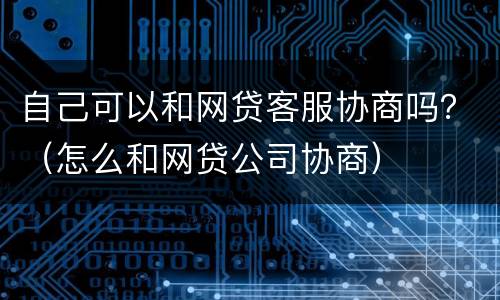 自己可以和网贷客服协商吗？（怎么和网贷公司协商）