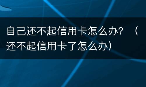 自己还不起信用卡怎么办？（还不起信用卡了怎么办）