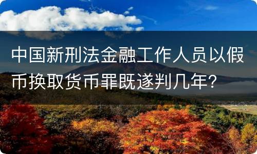中国新刑法金融工作人员以假币换取货币罪既遂判几年？