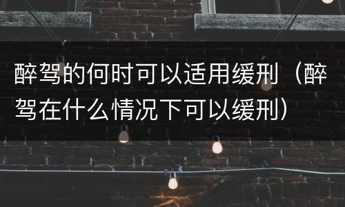醉驾的何时可以适用缓刑（醉驾在什么情况下可以缓刑）