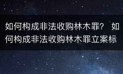如何构成非法收购林木罪？ 如何构成非法收购林木罪立案标准