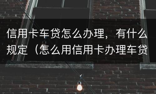 信用卡车贷怎么办理，有什么规定（怎么用信用卡办理车贷）
