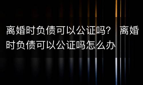离婚时负债可以公证吗？ 离婚时负债可以公证吗怎么办
