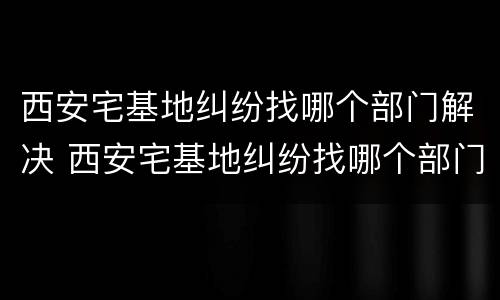 西安宅基地纠纷找哪个部门解决 西安宅基地纠纷找哪个部门解决最好