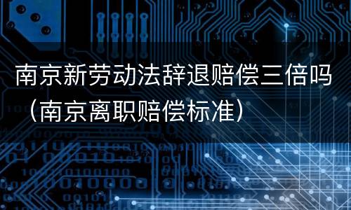 南京新劳动法辞退赔偿三倍吗（南京离职赔偿标准）