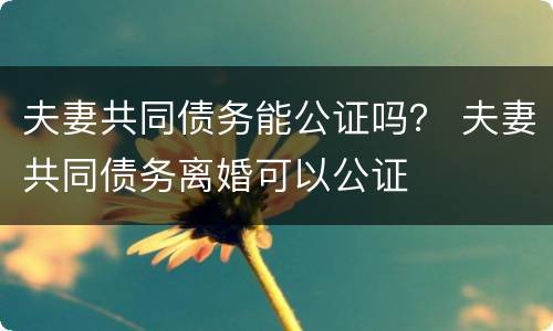 夫妻共同债务能公证吗？ 夫妻共同债务离婚可以公证