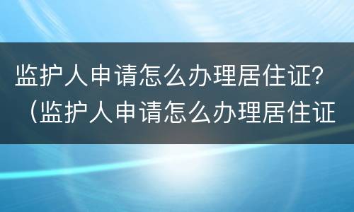 监护人申请怎么办理居住证？（监护人申请怎么办理居住证）