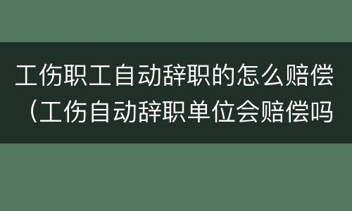工伤职工自动辞职的怎么赔偿（工伤自动辞职单位会赔偿吗）