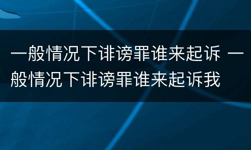 一般情况下诽谤罪谁来起诉 一般情况下诽谤罪谁来起诉我