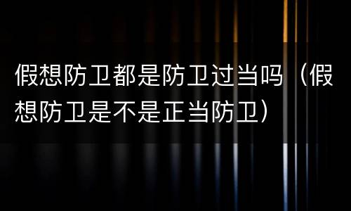 假想防卫都是防卫过当吗（假想防卫是不是正当防卫）