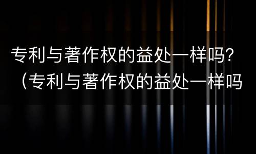 专利与著作权的益处一样吗？（专利与著作权的益处一样吗为什么）