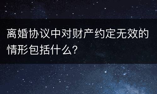 离婚协议中对财产约定无效的情形包括什么？