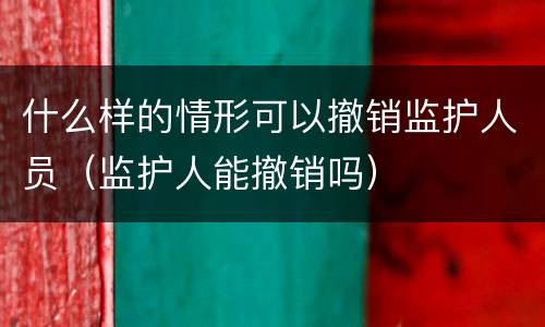 什么样的情形可以撤销监护人员（监护人能撤销吗）