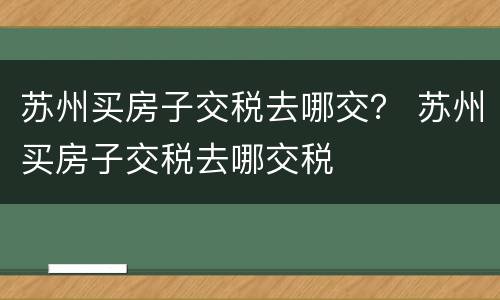 苏州买房子交税去哪交？ 苏州买房子交税去哪交税