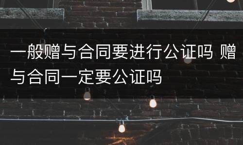 一般赠与合同要进行公证吗 赠与合同一定要公证吗
