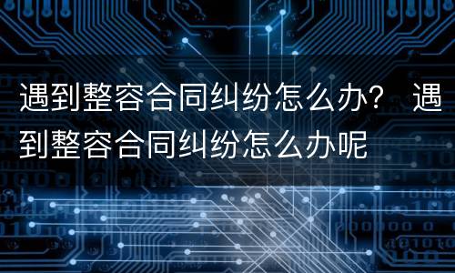 遇到整容合同纠纷怎么办？ 遇到整容合同纠纷怎么办呢