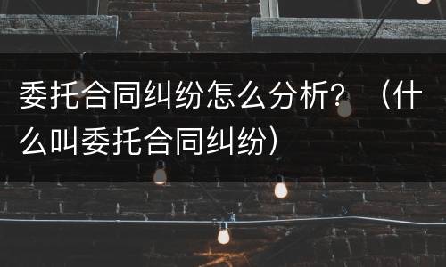 委托合同纠纷怎么分析？（什么叫委托合同纠纷）
