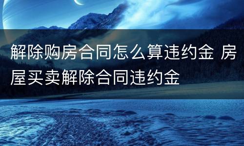 解除购房合同怎么算违约金 房屋买卖解除合同违约金