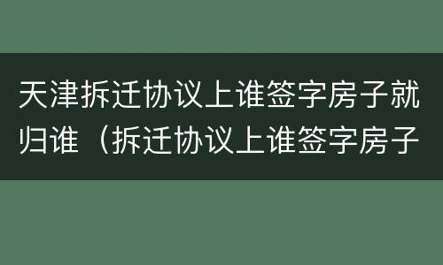 天津拆迁协议上谁签字房子就归谁（拆迁协议上谁签字房子就归谁吗）
