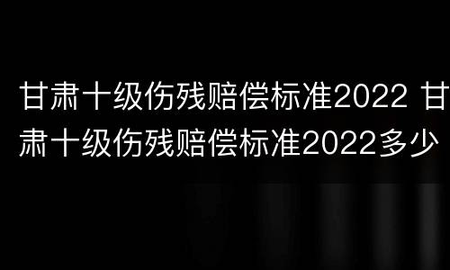 甘肃十级伤残赔偿标准2022 甘肃十级伤残赔偿标准2022多少钱大概